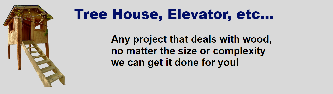 Tree House, Elevator, etc. Any project that deals with wood, no matter the size or complexity we can get it done for you!. Image Description: The text is in the middle and on the left is an image of a fort made for kids to play in, by Oscar. The fort has a gable roof with small windows on the sides and a door on the front , with stairs to get to the fort since its about 4 feet high. Its held up by 4 post.